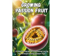 Growing Passion Fruit: A complete step-by-step guide to growing passion fruit: from seed to ripe fruit, with practical tips for healthy plants and a bountiful harvest