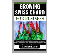 GROWING SWISS CHARD FOR BUSINESS: Complete Beginners Guide To Understand And Master How To Grow Swiss Chard From Scratch (Cultivation, Care, Management, Harvest, Profit And More)