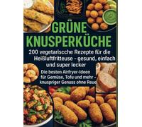 Grüne Knusperküche 200 Vegetarische Rezepte für die Heißluftfritteuse gesund, einfach Und super lecker: Die besten Airfryer-Ideen für Gemüse, Tofu Und mehr - knuspriger Genuss ohne Reue