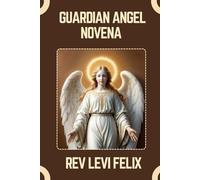 GUARDIAN ANGEL NOVENA: Spiritual Legacy, biography and Nine Day prayer to Guardian Angels (LEVI FELIX NOVENA PRAYER)