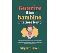 Guarire il tuo bambino interiore ferito: Una guida compassionevole al recupero da traumi emotivi e modelli familiari tossici per costruire relazioni sane