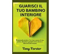 GUARISCI IL TUO BAMBINO INTERIORE: Il manuale pratico 5 in 1 per sanare le tue ferite, diventare genitore di te stesso e liberarti dal trauma