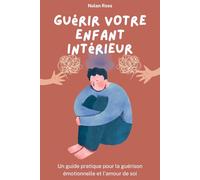 Guérir votre enfant intérieur : Un guide pratique pour la guérison émotionnelle et l'amour de soi: Se re-parentaliser, libérer les blessures de l'enfance et construire la vie que vous méritez