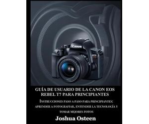 GUÍA DE USUARIO DE LA CANON EOS REBEL T7 PARA PRINCIPIANTES: Instrucciones paso a paso para principiantes: aprender a fotografiar, entender la tecnología y tomar mejores fotos