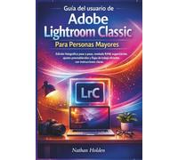 Guía del usuario de Adobe Lightroom Classic Para Personas Mayores: Edición fotográfica paso a paso, revelado RAW, organización, ajustes preestablecidos y flujos de trabajo eficientes con instruccione