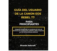 GUÍA DEL USUARIO DE LA CANON EOS REBEL T7 PARA PRINCIPIANTES: Fotografía simplificada con ayudantes de toma de decisiones de configuración probados, tablas compactas y un kit de herramientas adicional