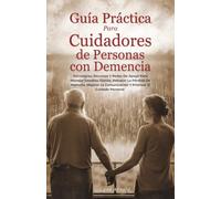 GUÍA PRÁCTICA PARA CUIDADORES DE PERSONAS CON DEMENCIA: Estrategias, Recursos Para Manejar Desafíos, Retrasar La Pérdida De Memoria, Mejorar La Comunicación Y Priorizar El Cuidado Personal