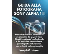 GUIDA ALLA FOTOGRAFIA SONY ALPHA 1 II: Manuale Avanzato: Padronanza degli scatti a 30 fps, del video 8K, del tracking AF professionale e dei workflow ... sport, ritratti e cinematografia