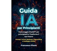 Guida IA per Principianti: Padroneggia ChatGPT per Principianti e Trasforma il tuo Futuro: Guida all'Intelligenza Artificiale per Principianti: Prompt, Lavoro, Business, Copywriting e Guadagno Online