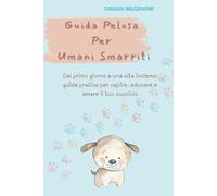 Guida Pelosa per Umani Smarriti: Dal primo giorno a una vita insieme: guida pratica per capire, educare e amare il tuo cucciolo