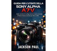 GUIDA PER L'UTENTE DELLA SONY ALPHA A7 V: Dalle tecniche di configurazione e ripresa essenziali ai flussi di lavoro avanzati per foto e video