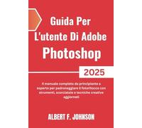 Guida Per L'utente Di Adobe Photoshop 2025: Il manuale completo da principiante a esperto per padroneggiare il fotoritocco con strumenti, scorciatoie e tecniche creative aggiornati