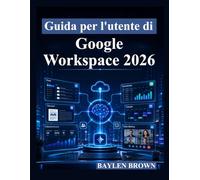Guida per l'utente di Google Workspace 2026: Un manuale completo passo passo per Gmail, Documenti, Fogli, Gemini AI, collaborazione e produttività