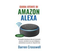 Guida utente di Amazon Alexa: Un semplice manuale per sbloccare funzionalità nascoste, controllare la tua casa intelligente e automatizzare la tua vita con i dispositivi Echo