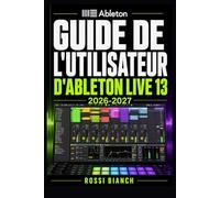 GUIDE DE L'UTILISATEUR D'ABLETON LIVE 13 2026 2027: Un Parcours Structuré Pour Une Utilisation Quotidienne Et Un Succès À Long Terme