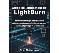 Guide de l'utilisateur de LightBurn: Maîtriser la découpe laser du niveau débutant au niveau professionnel, version actuelle, dépannage et optimisation