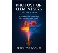 GUIDE DE L'UTILISATEUR DE PHOTOSHOP ELEMENT 2026: Le guide complet du débutant pour débloquer des images à couper le souffle