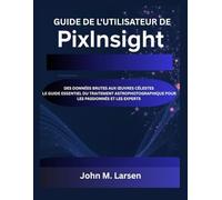 GUIDE DE L'UTILISATEUR DE PIXINSIGHT: DES DONNÉES BRUTES AUX ŒUVRES CÉLESTES - LE GUIDE ESSENTIEL DU TRAITEMENT ASTROPHOTOGRAPHIQUE POUR LES PASSIONNÉS ET LES EXPERTS
