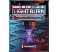 GUIDE DE L'UTILISATEUR LIGHTBURN: Libérez la puissance de la gravure laser de précision : maîtrisez LightBurn pour des designs époustouflants, un flux ... plus rapide et des résultats impeccables