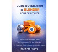GUIDE D'UTILISATION DE BLENDER POUR DÉBUTANTS: Introduction étape par étape à la modélisation 3D, aux matériaux, à l'éclairage et au rendu pour les débutants absolus