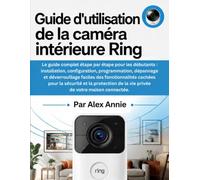 Guide d'utilisation de la caméra intérieure Ring: Installation, configuration, programmation, dépannage et déverrouillage faciles des fonctionnalités ... de la vie privée de votre maison connectée