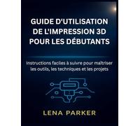 GUIDE D'UTILISATION DE L'IMPRESSION 3D POUR LES DÉBUTANTS: Instructions faciles à suivre pour maîtriser les outils, les techniques et les projets