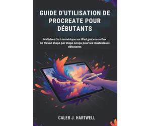 GUIDE D'UTILISATION DE PROCREATE POUR DÉBUTANTS: Maîtrisez l'art numérique sur iPad grâce à un flux de travail étape par étape conçu pour les ... J. Hartwell's Complete User Guide Collection)