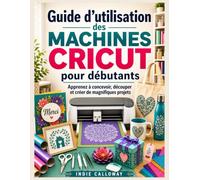 Guide d'utilisation des machines Cricut pour débutants: Apprenez à concevoir, découper et créer de magnifiques projets