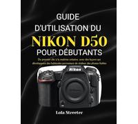 GUIDE D'UTILISATION DU NIKON D50 POUR DÉBUTANTS: Du premier clic à la maîtrise créative, avec des leçons qui développent des habitudes permettant de réaliser des photos fiables