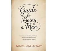 Guide to Being a Man: Building Character, Purpose and Healthy Masculinity in the Modern World