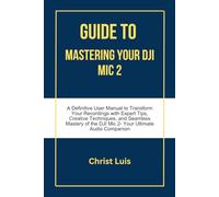GUIDE TO MASTERING YOUR DJI MIC 2: A Definitive User Manual to Transform Your Recordings with Expert Tips, Creative Techniques, and Seamless Mastery of the DJI Mic 2- Your Ultimate Audio Companion
