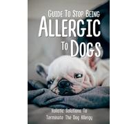 Guide To Stop Being Allergic To Dogs: Holistic Solutions To Terminate The Dog Allergy: How To Know If You Are Allergy To Dog