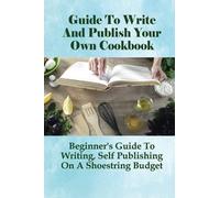 Guide To Write And Publish Your Own Cookbook: Beginner's Guide To Writing, Self Publishing On A Shoestring Budget: Publish Cookbook On A Budget Guide
