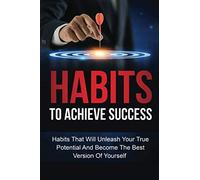 Habits To Achieve Success: Habits That Will Unleash Your True Potential And Become The Best Version Of Yourself