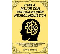 Habla mejor con programación neurolingüística: Conecta con confianza, transforma tus relaciones y potencia tu influencia personal