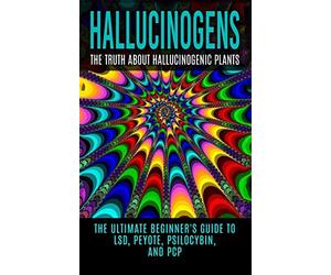 Hallucinogens: The Truth About Hallucinogenic Plants: The Ultimate Beginner's Guide to LSD, Peyote, Psilocybin, And PCP (Hallucinations, Hallucinogenic Herbs, Psychedelics)