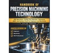 Handbook Of Precision Machining Technology: CNC Operations, Cutting Tool Selection, Tolerances, GD&T, and Surface Finish for Engineers and Machinists