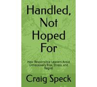 Handled, Not Hoped For: How Responsible Leaders Avoid Unnecessary Risk, Stress, and Regret