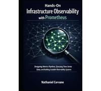 Hands-On Infrastructure Observability with Prometheus: Designing Metrics Pipelines, Querying Time-Series Data, and Building Scalable Observability Systems