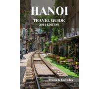 HANOI TRAVEL GUIDE 2024 EDITION: Navigating the Timeless Charms and Modern Marvels of Vietnam's Capital City (Frank K Knowles Destination Guide)