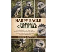 HARPY EAGLE BEGINNER’S CARE BIBLE: A Detailed Guide to the Harpy Eagle - Hunting Techniques, Habitat, Diet, Breeding, Anatomy, Behavior, Conservation, and Responsible Observation