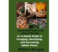 HARVESTING THE WILD FEAST: An In-Dept Guide To Foraging, Identifying, and Harvesting Edible Plants (Forger's Guide 1.0)