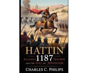 HATTIN 1187: SALADIN’S TRIUMPH AND THE FALL OF JERUSALEM