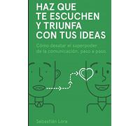Haz que te escuchen y triunfa con tus ideas: Cómo desatar el superpoder de la comunicación, paso a paso