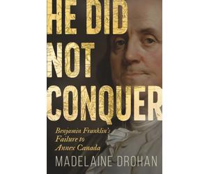 He Did Not Conquer : Benjamin Franklin's Forgotten Failure to Make Canada American