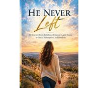 He Never Left: My Journey from Rebellion, Brokenness and Shame to Grace, Redemption, and Freedom