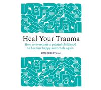 Heal Your Trauma : How to Overcome a Painful Childhood to Become Happy and Whole Again