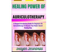 HEALING POWER OF AURICULOTHERAPY: A Stepped Introductory Guide For Beginners On Auriculotherapy To Discover Your Body's Secret Healing Map