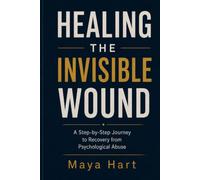 HEALING THE INVISIBLE WOUND: A Step-by-Step Journey to Recovery from Psychological Abuse Maya Hart