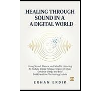HEALING THROUGH SOUND IN A DIGITAL WORLD: Using Sound, Silence, and Mindful Listening to Reduce Digital Fatigue, Improve Focus, Enhance Sleep, and Build Healthier Technology Habits